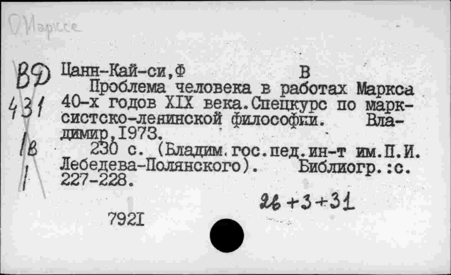 ﻿89 43/ /в
Цанн-Кай-си,Ф	В
Проблема человека в работах Маркса 40-х годов XIX века. Спецкурс по марксистско-ленинской философии. Няа-димир.1973.	’	-
230 с. (Бладим. гос. пед. ин-т им.П.И. Лебедева-Полянского).	Библиогр.:с.
227-228.	*
$03+31
7921